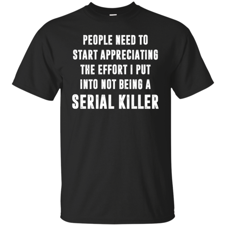 People Need To Start Appreciating The Effort I Put Into Not Be A Serial Killer Shirt