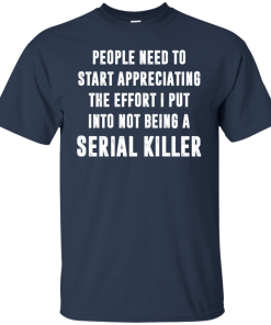 People Need To Start Appreciating The Effort I Put Into Not Be A Serial Killer Shirt People Need To Start Appreciating The Effort I Put Into Not Be A Serial Killer Shirt
