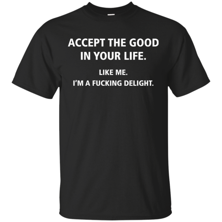 Accept The Good In Your Life – Like Me – Im A Fucking Delight t shirt, tank, long sleeve
