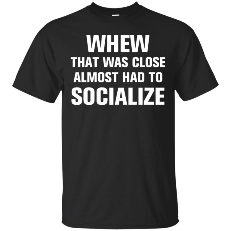 Whew that was close almost had to socialize tshirt, vneck, tank, hoodie