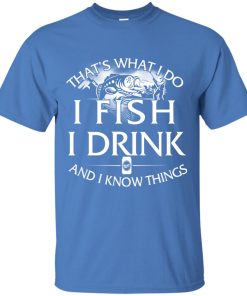 That’s what I do, I fishing, I drink and I know things t shirt, long sleeve, hoodie