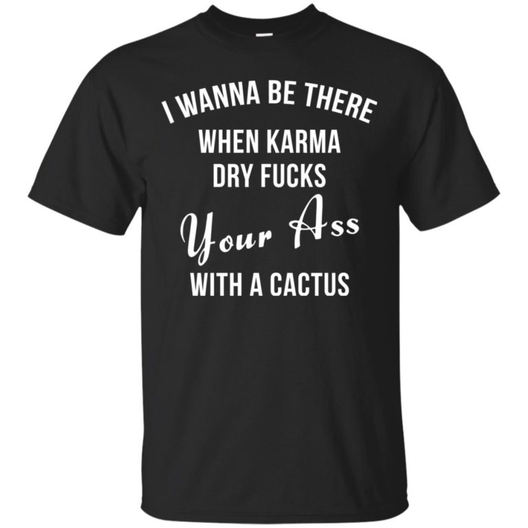 I wanna be there when karma dry fucks your ass with a cactus t shirt, long sleeve, hoodie