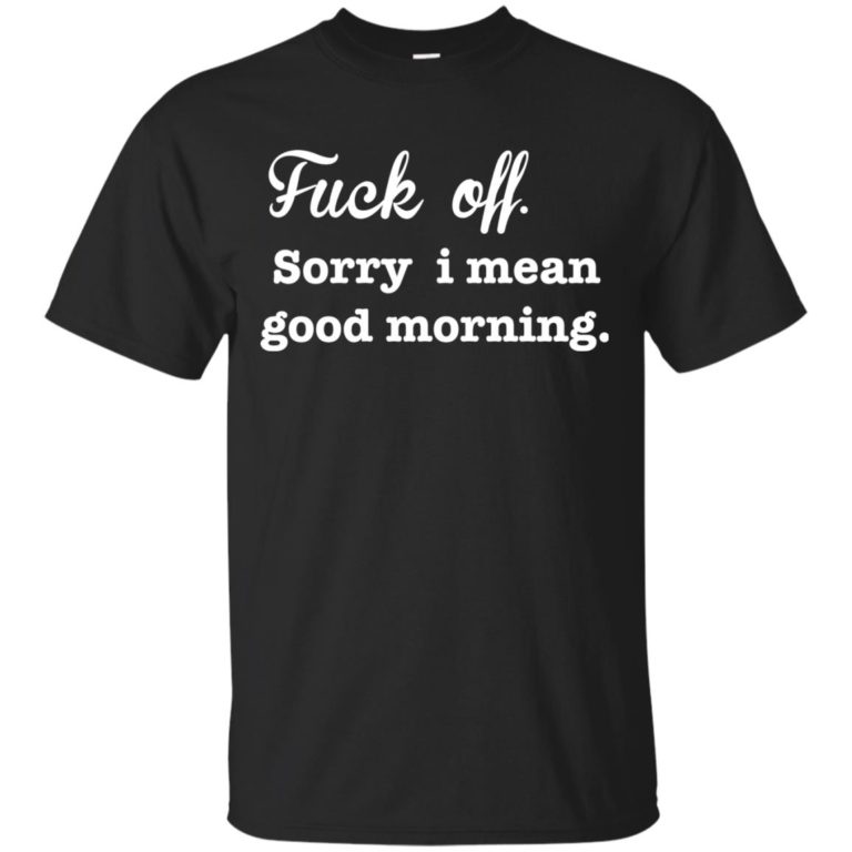 Funny – Fuck off, Sorry i mean good morning t shirt, long sleeve, hoodie