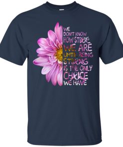 We don’t know how strong we are until being strong is the only choice we have t shirt, ls, sweatshirt