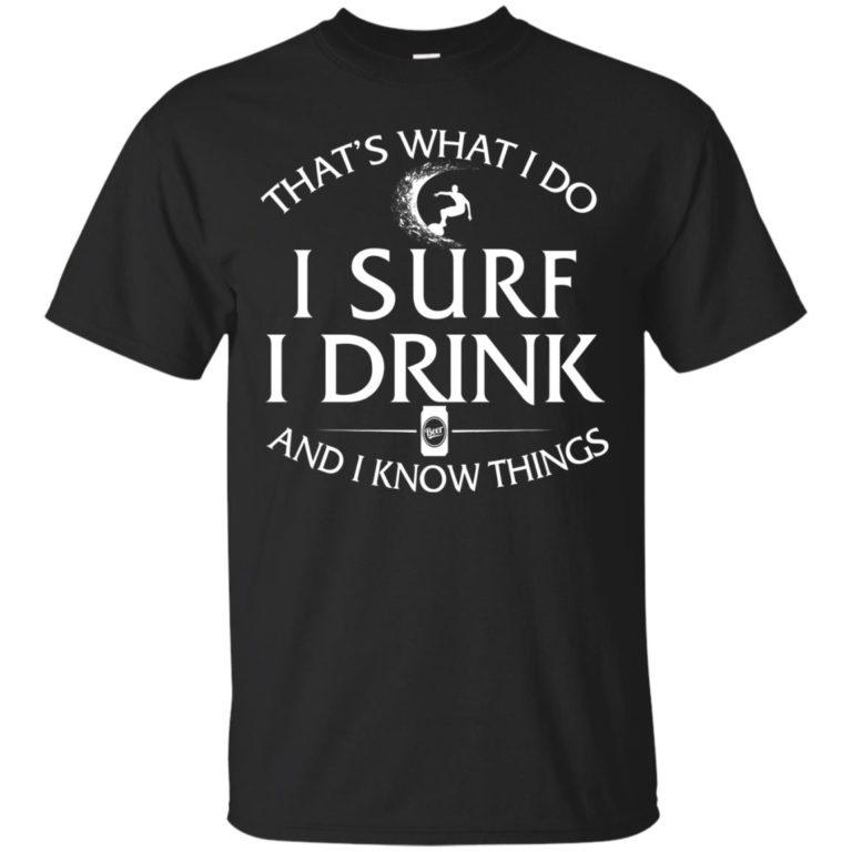 That’s what I do – I surf I drink and I know things t shirt, ls, hoodie