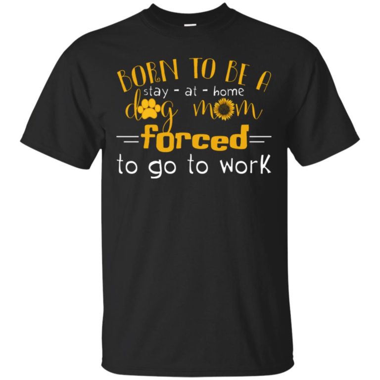 Born to be a stay at home dog mom forced to go to work T shirt, Ls, Hoodie
