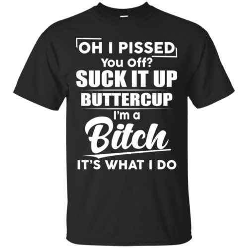 Oh I pissed suck it up buttercup I'm a bitch it's what I do shirt ...