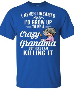 I never dreamed I’d grow up to be a crazy grandma but here I am killing it shirt I never dreamed I’d grow up to be a crazy grandma but here I am killing it shirt