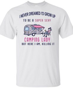I never dreamed I’d grow up to be a camping lady but here I am, killing it hoodie, tank, t shirt I never dreamed I’d grow up to be a camping lady but here I am, killing it hoodie, tank, t shirt
