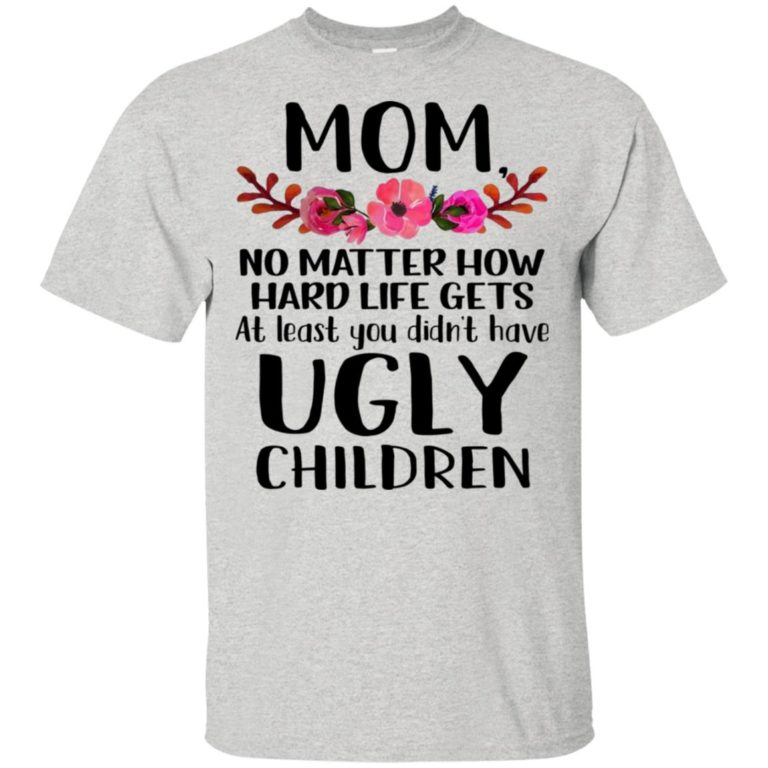 Mom no matter how hard life gets at least you didn’t have ugly children shirt