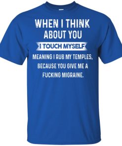 When I think about you I touch myself meaning I rub my temples because you give me a fucking migraine shirt When I think about you I touch myself meaning I rub my temples because you give me a fucking migraine shirt
