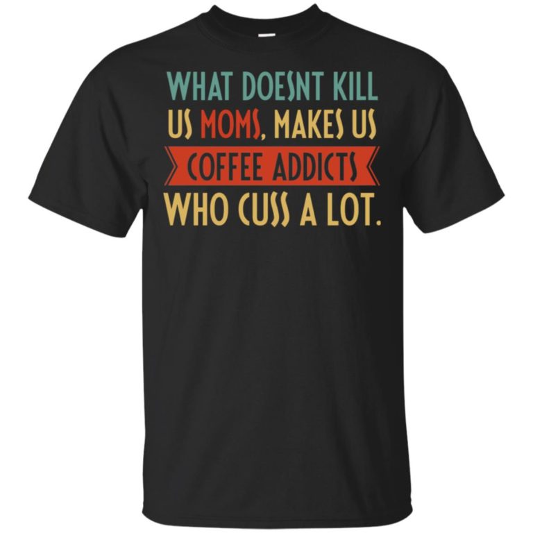 What doesnt kill us moms makes us coffee addicts who cuss a lot shirt