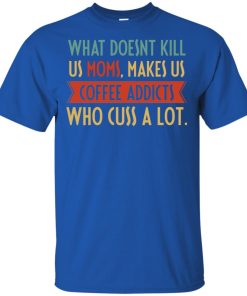 What doesnt kill us moms makes us coffee addicts who cuss a lot shirt What doesnt kill us moms makes us coffee addicts who cuss a lot shirt