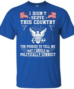 I didn’t serve this country for pussies to tell me that I should be politically correct shirt