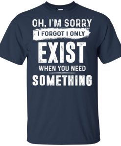 Oh I’m sorry I forgot I only exist when you need something hoodie, t shirt Oh I’m sorry I forgot I only exist when you need something hoodie, t shirt