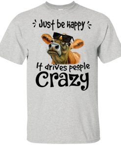 Cows – Just be happy it drives people crazy hoodie, t shirt