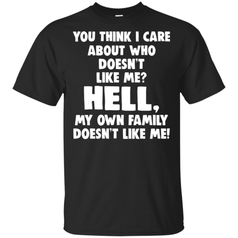 You think I care about who doesn’t like me hell my own family doesn’t like me shirt