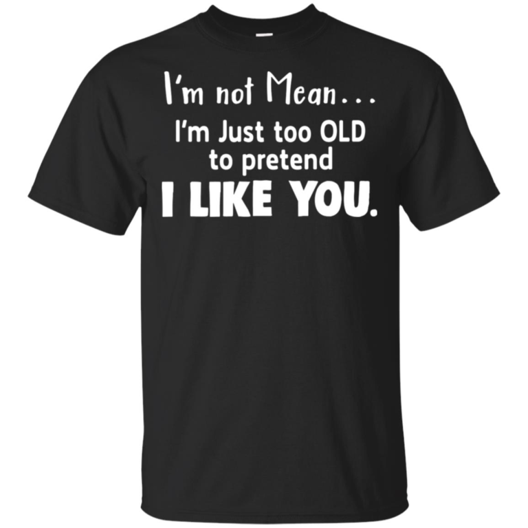 I’m not mean I’m just too old to pretend I like you hoodie, t shirt