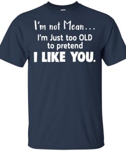 I’m not mean I’m just too old to pretend I like you hoodie, t shirt