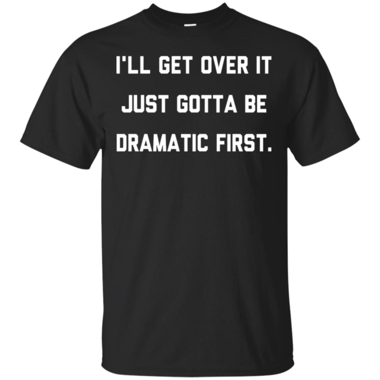 I’ll get over it just gotta be dramatic first hoodie, t shirt