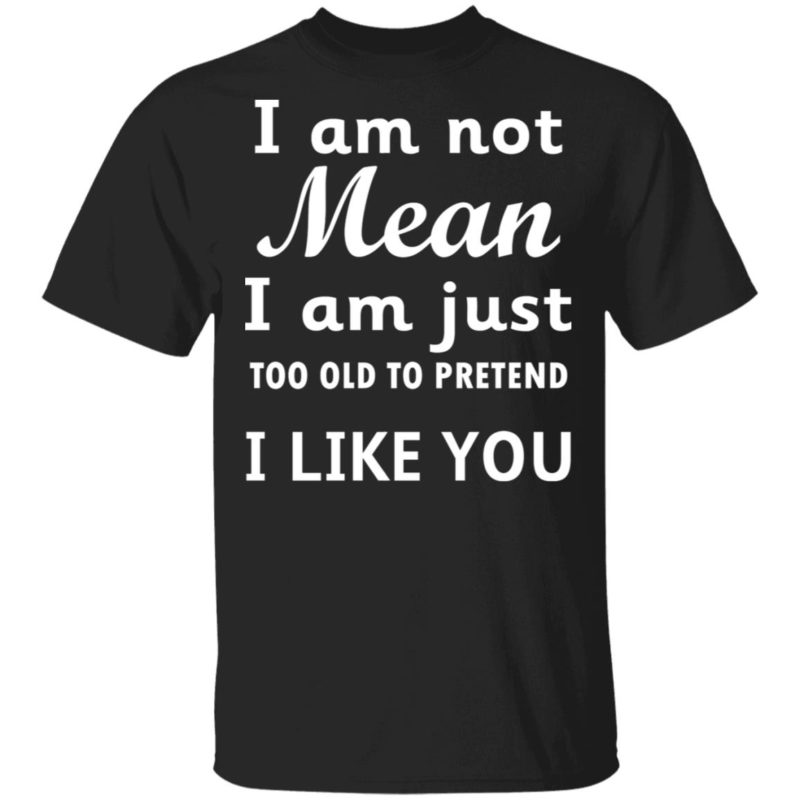I am not mean I am just too old to pretend I like you hoodie, t shirt