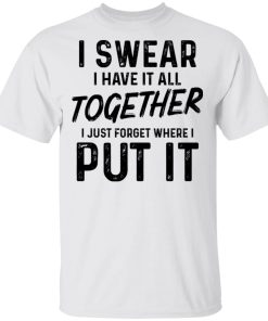 I Swear I Have It All Together I Just Forget Where I Put It Shirt I Swear I Have It All Together I Just Forget Where I Put It Shirt