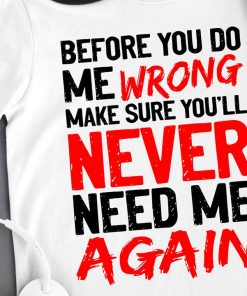 Before You Do Me Wrong Make Sure You'll Never Need Me Again T Shirt