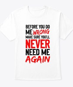 Before You Do Me Wrong Make Sure You’ll Never Need Me Again T Shirt Before You Do Me Wrong Make Sure You’ll Never Need Me Again T Shirt