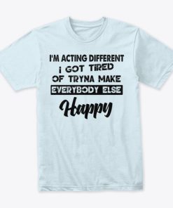 I’m Acting Different I Got Tired Of Tryna Make Everybody Else Happy T Shirt