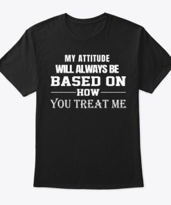 My Attitude Will Always Be Based On How You Treat Me T Shirt