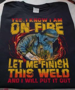 Yes I Know I Am On Fire Let Me Finish This Weld And I Will Put It Out T Shirt
