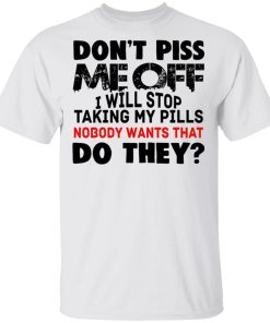 Don’t Piss Me Off I Will Stop Taking My Pills Nobody Wants What Do They Shirt Don’t Piss Me Off I Will Stop Taking My Pills Nobody Wants What Do They Shirt