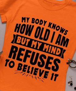 My Body Knows How Old I Am But My Mind Refuses To Believe It T Shirt