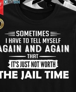 Sometimes I Have To Tell Myself Again And Again That Just Not Worth The Jail Time T Shirt