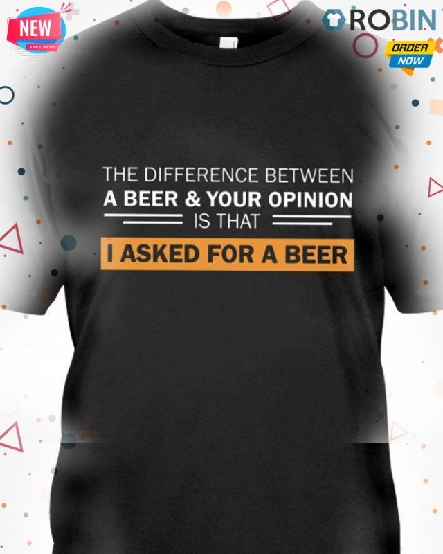 The Difference Between A Beer & Your Opinion Is That I Asked For A Beer T Shirt