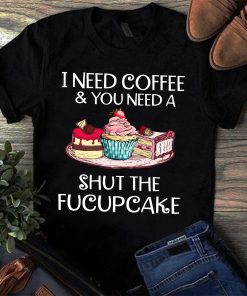 I Need Coffee And You Need A Shut The Fucupcake Shirt I Need Coffee And You Need A Shut The Fucupcake Shirt