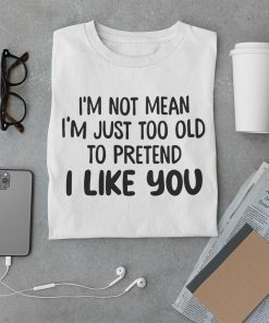 I’m Not Mean I’m Just Too Old To Pretend I Like You Funny Quote Shirt
