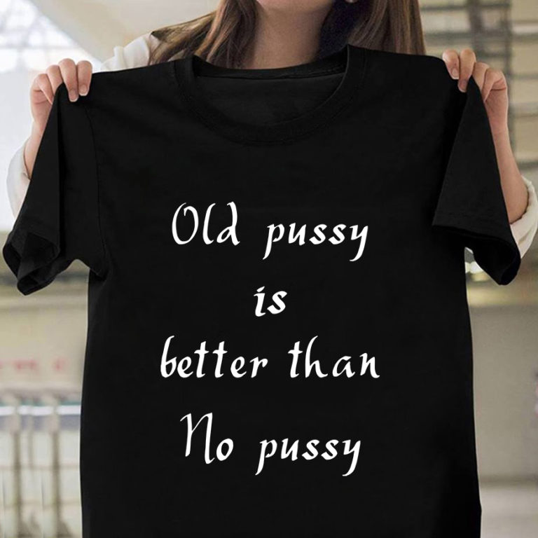 Old Pussy Is Better Than No Pussy Shirt Funny Quote Shirts