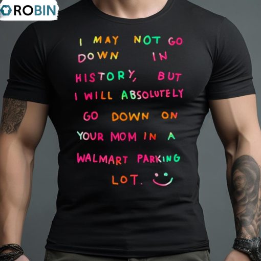 I May Not Go Down In History But I Will Absolutely Go Down On Your Mom In A Walmart Parking Lot Shirt