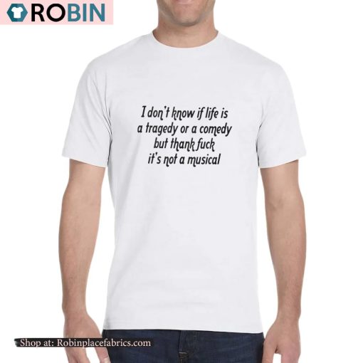 I Don’t Know If Life Is A Tragedy Or A Comedy But Thank Fuck It’s Not A Musical Shirt