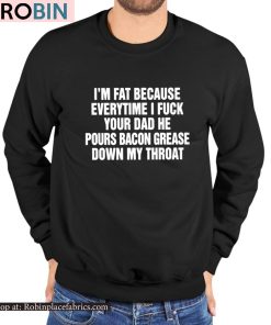 I’m Fat Because Everytime I Fuck Your Dad He Pour Bacon Grease Down My Throat Shirt I’m Fat Because Everytime I Fuck Your Dad He Pour Bacon Grease Down My Throat Shirt
