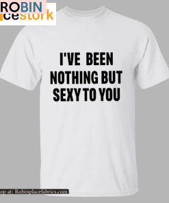 I’ve Been Nothing But Sexy To You Shirt