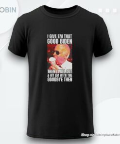 I Give Em That Good Biden Then I Pull Out And Hit Em With The Goodbye Then Shirt