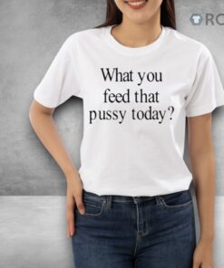Limted What You Feed That Pussy Today Shirt