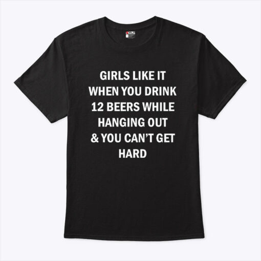 Girls Like It When You Drink 12 Beers While Hanging Out And You Can’t Get Hard Shirt