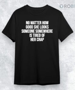 No Matter How Good She Looks Someone Somewhere Is Tired Of Her Crap Shirt