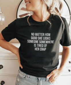 No Matter How Good She Looks Someone Somewhere Is Tired Of Her Crap Shirt