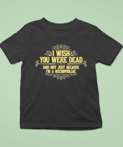 I Wish You Were Dead And Not Just Because I’m A Necrophiliac Shirt