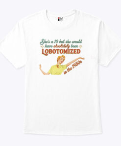 She’s A 10 But She Would Have Absolutely Been Lobotomized In The 1950s Shirt