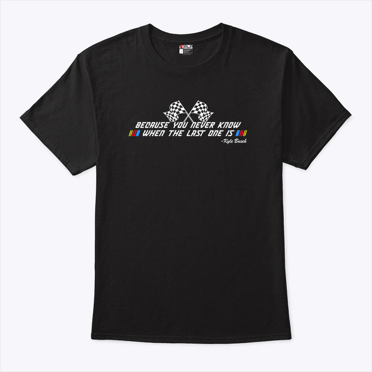Kyle Busch Because You Never Know When The Last One Is T Shirt Kyle Busch Because You Never Know When The Last One Is T Shirt